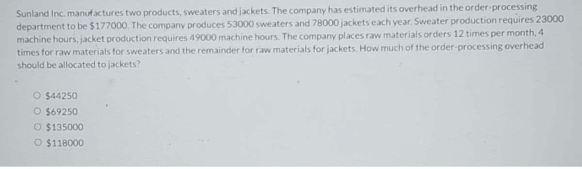 Sunland Inc. manufactures two products, sweaters and jackets. The company has estimated its overhead in the order-processing
department to be $177000. The company produces 53000 sweaters and 78000 jackets each year. Sweater production requires 23000
machine hours, jacket production requires 49000 machine hours. The company places raw materials orders 12 times per month, 4
times for raw materials for sweaters and the remainder for raw materials for jackets. How much of the order-processing overhead
should be allocated to jackets?
O $44250
O $69250
O $135000
O $118000