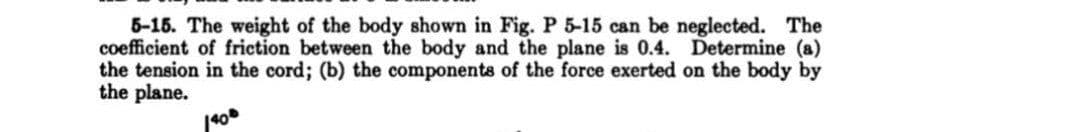 5-15. The weight of the body shown in Fig. P 5-15 can be neglected. The
coefficient of friction between the body and the plane is 0.4. Determine (a)
the tension in the cord; (b) the components of the force exerted on the body by
the plane.
140⁰