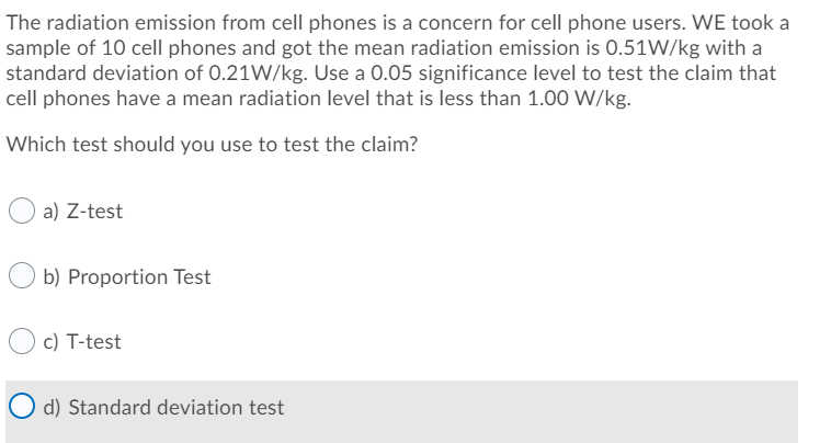 The radiation emission from cell phones is a concern for cell phone users. WE took a
sample of 10 cell phones and got the mean radiation emission is 0.51W/kg with a
standard deviation of 0.21W/kg. Use a 0.05 significance level to test the claim that
cell phones have a mean radiation level that is less than 1.00 W/kg.
Which test should you use to test the claim?
a) Z-test
b) Proportion Test
c) T-test
O d) Standard deviation test
