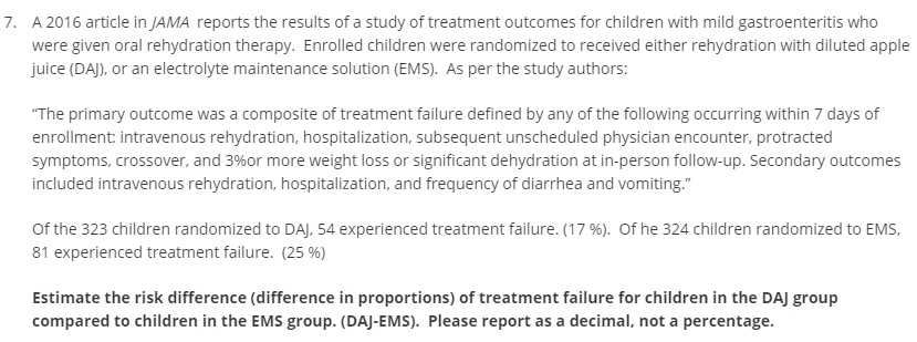 7. A 2016 article in JAMA reports the results of a study of treatment outcomes for children with mild gastroenteritis who
were given oral rehydration therapy. Enrolled children were randomized to received either rehydration with diluted apple
juice (DAJ), or an electrolyte maintenance solution (EMS). As per the study authors:
"The primary outcome was a composite of treatment failure defined by any of the following occurring within 7 days of
enrollment: intravenous rehydration, hospitalization, subsequent unscheduled physician encounter, protracted
symptoms, crossover, and 3%or more weight loss or significant dehydration at in-person follow-up. Secondary outcomes
included intravenous rehydration, hospitalization, and frequency of diarrhea and vomiting."
Of the 323 children randomized to DAJ, 54 experienced treatment failure. (17 %). Of he 324 children randomized to EMS,
81 experienced treatment failure. (25 %)
Estimate the risk difference (difference in proportions) of treatment failure for children in the DAJ group
compared to children in the EMS group. (DAJ-EMS). Please report as a decimal, not a percentage.
