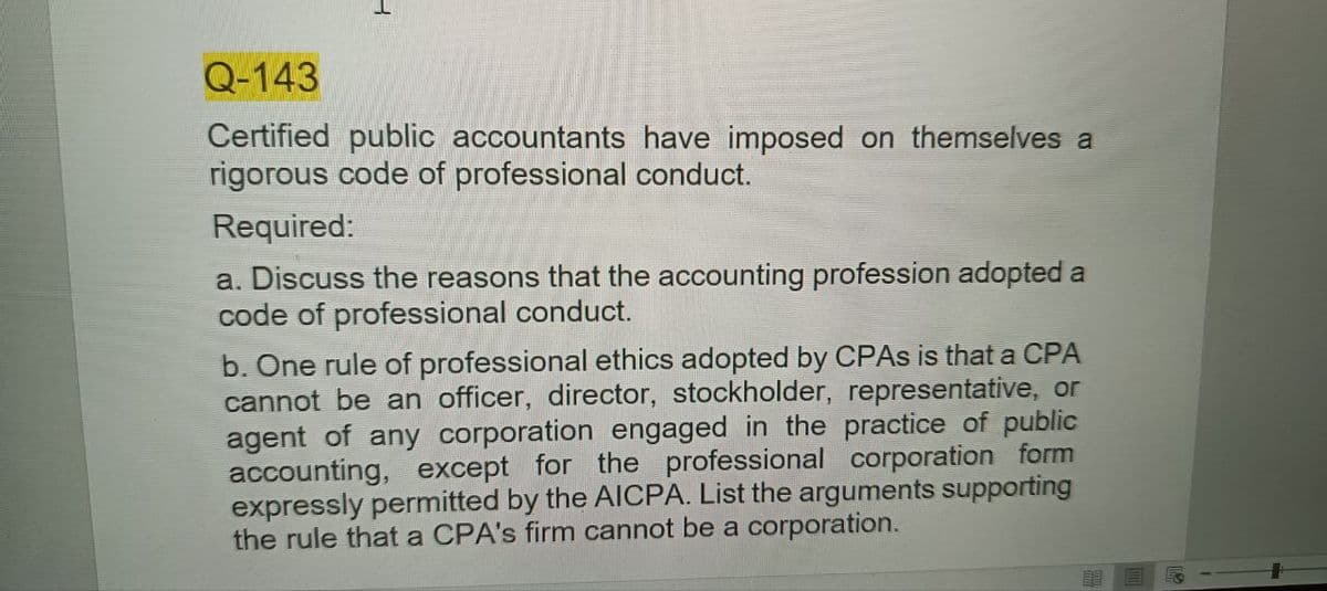 Q-143
Certified public accountants have imposed on themselves a
rigorous code of professional conduct.
Required:
a. Discuss the reasons that the accounting profession adopted a
code of professional conduct.
b. One rule of professional ethics adopted by CPAs is that a CPA
cannot be an officer, director, stockholder, representative, or
agent of any corporation engaged in the practice of public
accounting, except for the professional corporation form
expressly permitted by the AICPA. List the arguments supporting
the rule that a CPA's firm cannot be a corporation.