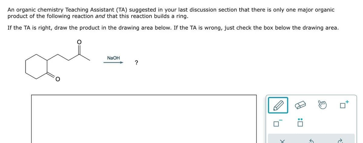 An organic chemistry Teaching Assistant (TA) suggested in your last discussion section that there is only one major organic
product of the following reaction and that this reaction builds a ring.
If the TA is right, draw the product in the drawing area below. If the TA is wrong, just check the box below the drawing area.
ल
NaOH
?
:
↑