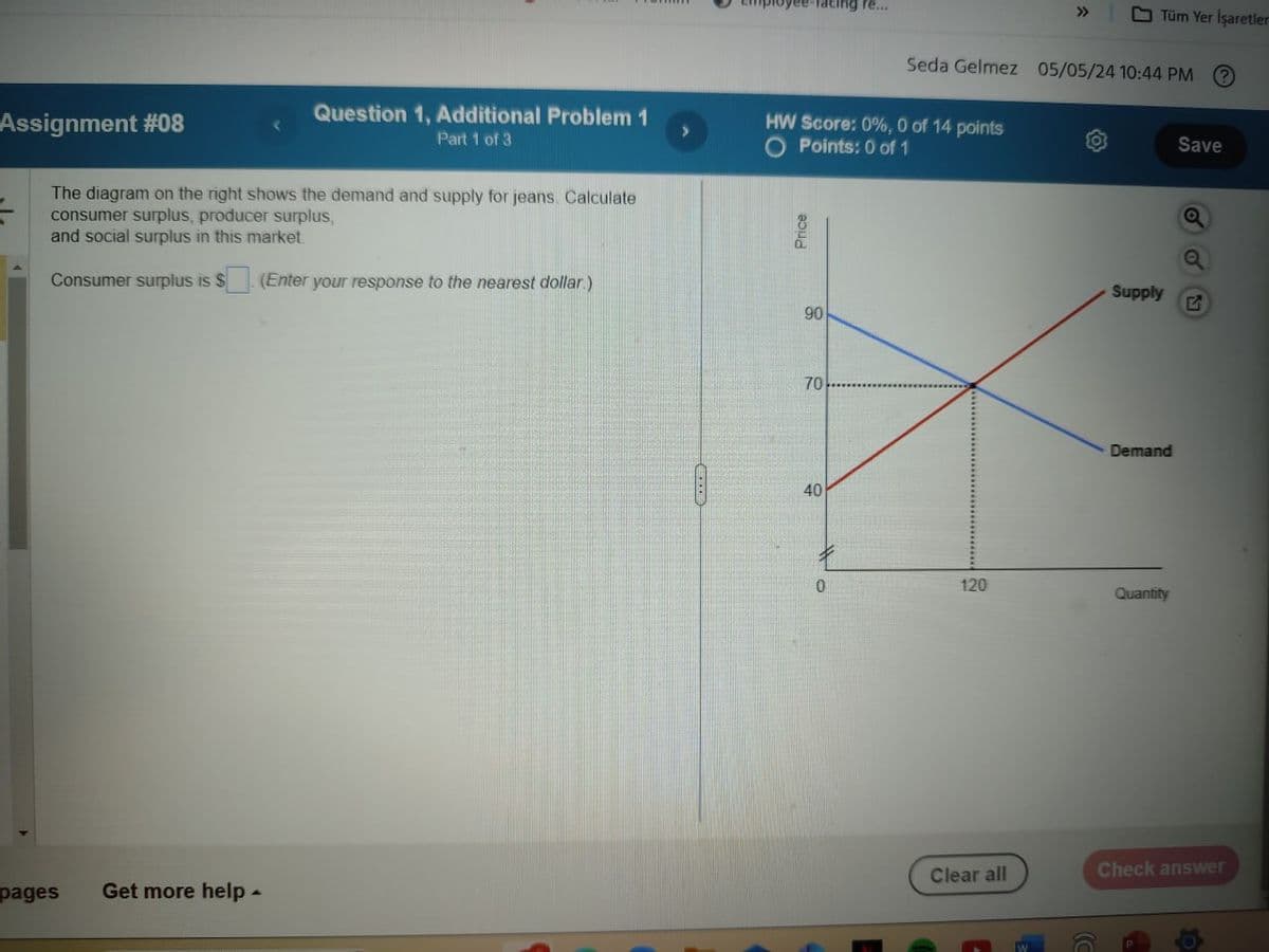 Assignment #08
Question 1, Additional Problem 1
Part 1 of 3
The diagram on the right shows the demand and supply for jeans. Calculate
cing re...
<<
Tüm Yer İşaretler
Seda Gelmez 05/05/24 10:44 PM
?
HW Score: 0%, 0 of 14 points
Save
>
O Points: 0 of 1
consumer surplus, producer surplus,
and social surplus in this market.
Price
Consumer surplus is $
(Enter your response to the nearest dollar.)
Supply
G
90
pages Get more help -
70
40
Demand
0
120
Quantity
E
Clear all
Check answer