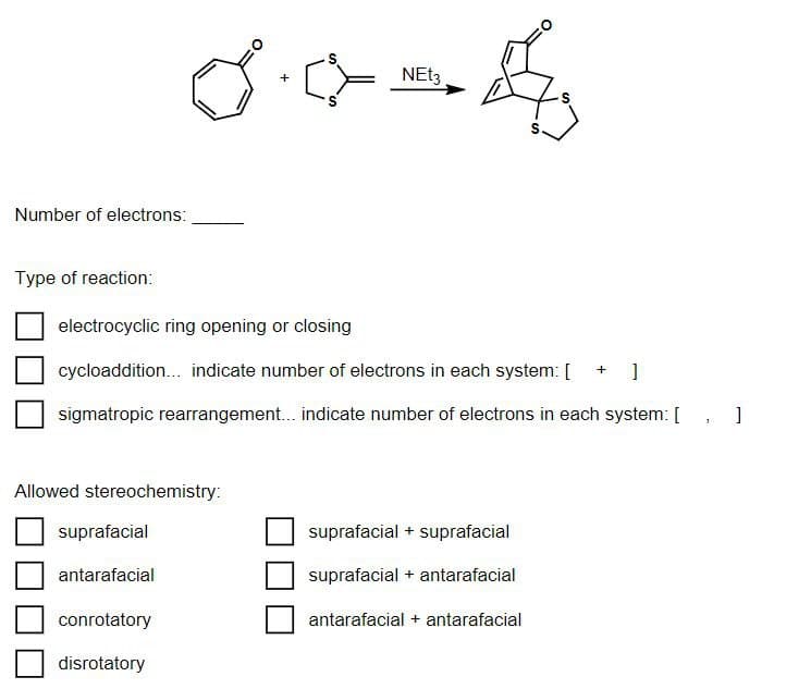 Number of electrons:
NEt3
0.4-4
+
Type of reaction:
electrocyclic ring opening or closing
cycloaddition... indicate number of electrons in each system: [ + ]
sigmatropic rearrangement... indicate number of electrons in each system: []
Allowed stereochemistry:
suprafacial
suprafacial + suprafacial
antarafacial
suprafacial + antarafacial
conrotatory
antarafacial + antarafacial
disrotatory