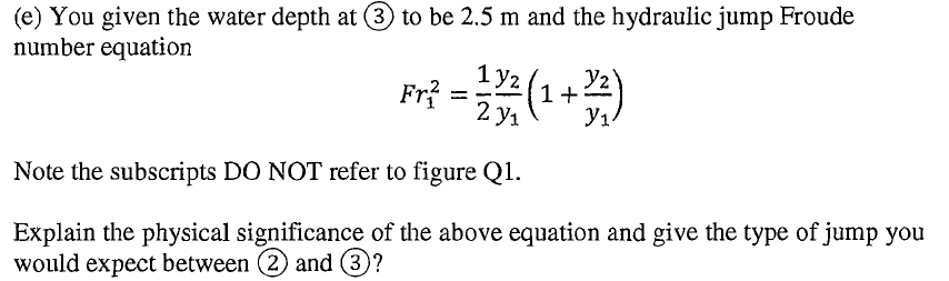 (e) You given the water depth at (3 to be 2.5 m and the hydraulic jump Froude
number equation
1 y2
1+2
y1.
2 y1
Fr?
Note the subscripts DO NOT refer to figure Q1.
Explain the physical significance of the above equation and give the type of jump you
would expect between (2) and 3?
