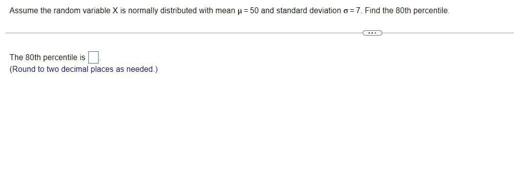 Assume the random variable X is normally distributed with mean μ = 50 and standard deviation o=7. Find the 80th percentile.
The 80th percentile is
(Round to two decimal places as needed.)
C...