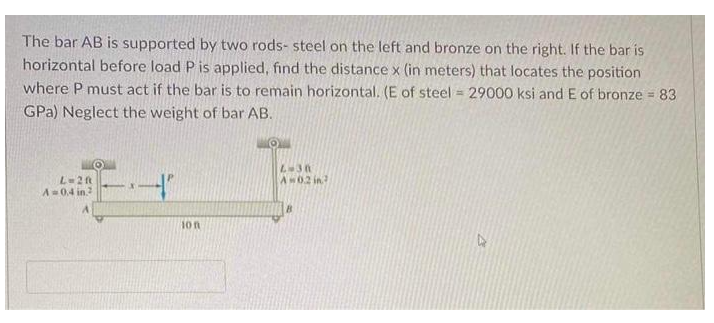The bar AB is supported by two rods- steel on the left and bronze on the right. If the bar is
horizontal before load P is applied, find the distance x (in meters) that locates the position
where P must act if the bar is to remain horizontal. (E of steel 29000 ksi and E of bronze = 83
GPa) Neglect the weight of bar AB.
L=2ft
Aw02 in?
A 0.4 in
1on
