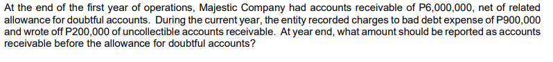 At the end of the first year of operations, Majestic Company had accounts receivable of P6,000,000, net of related
allowance for doubtful accounts. During the current year, the entity recorded charges to bad debt expense of P900,000
and wrote off P200,000 of uncollectible accounts receivable. At year end, what amount should be reported as accounts
receivable before the allowance for doubtful accounts?
