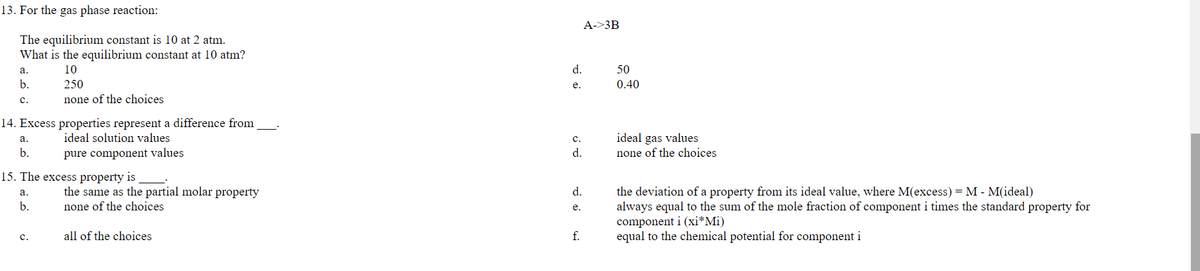 13. For the gas phase reaction:
A->3B
The equilibrium constant is 10 at 2 atm.
What is the equilibrium constant at 10 atm?
а.
10
d.
50
b.
250
0.40
e.
с.
none of the choices
14. Excess properties represent a difference from
ideal solution values
ideal gas values
none of the choices
а.
с.
b.
pure component values
d.
15. The excess property is
the deviation of a property from its ideal value, where M(excess) = M - M(ideal)
always equal to the sum of the mole fraction of component i times the standard property for
component i (xi*Mi)
equal to the chemical potential for component i
the same as the partial molar property
d.
а.
b.
none of the choices
e.
с.
all of the choices
f.
