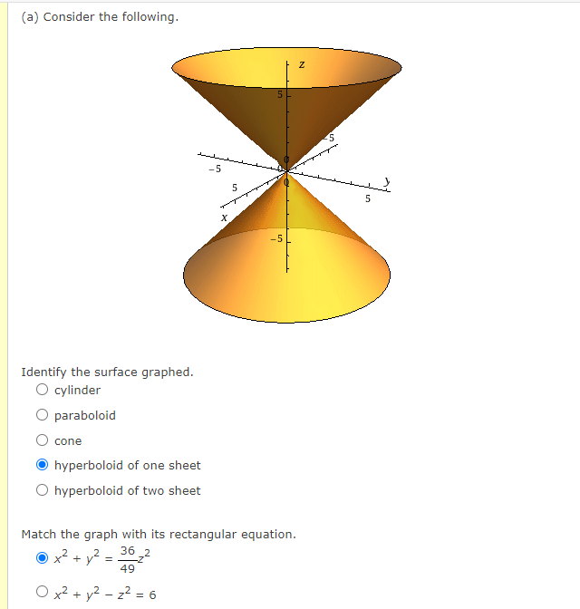 (a) Consider the following.
-5
5
5
-5
Identify the surface graphed.
O cylinder
O paraboloid
O cone
hyperboloid of one sheet
O hyperboloid of two sheet
Match the graph with its rectangular equation.
36 2
O x2 + y?
49
O x2 + y² – z2 = 6
-
