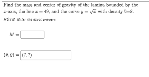 Find the mass and center of gravity of the lamina bounded by the
r-axis, the line z = 49, and the curve y = Va with density 8=8.
NOTE: Enter the ezoct answers.
M =
(*, 9) = |(?, ?)
