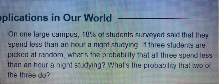 oplications in Our World
. On one large campus, 18% of students surveyed said that they
spend less than an hour a night studying. If three students are
picked at random, what's the probability that all three spend less
than an hour a night studying? What's the probability that two of
the three do?
