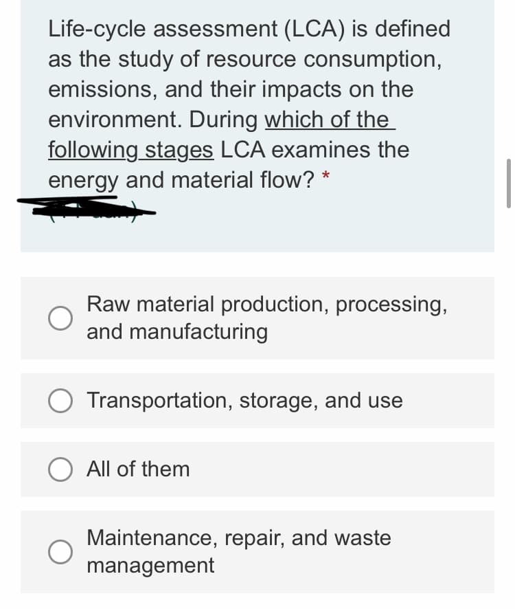 Life-cycle assessment (LCA) is defined
as the study of resource consumption,
emissions, and their impacts on the
environment. During which of the
following stages LCA examines the
energy and material flow? *
Raw material production, processing,
and manufacturing
Transportation, storage, and use
O All of them
Maintenance, repair, and waste
management
