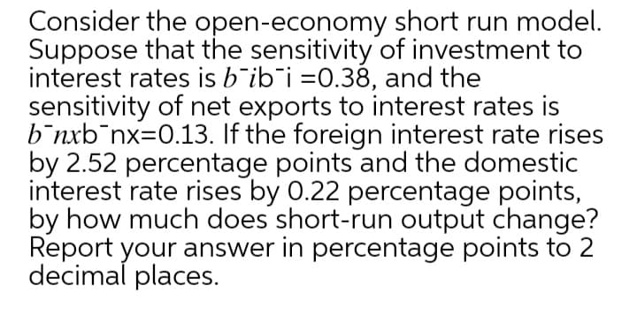 Consider the open-economy short run model.
Suppose that the sensitivity of investment to
interest rates is b'ib¯i =0.38, and the
sensitivity of net exports to interest rates is
b¯nxb¯nx=0.13. If the foreign interest rate rises
by 2.52 percentage points and the domestic
interest rate rises by 0.22 percentage points,
by how much does short-run output change?
Report your answer in percentage points to 2
decimal places.
