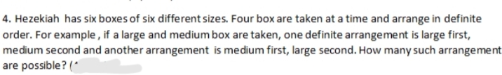 4. Hezekiah has six boxes of six different sizes. Four box are taken at a time and arrange in definite
order. For example , if a large and medium box are taken, one definite arrangement is large first,
medium second and another arrangement is medium first, large second. How many such arrangement
are possible? (*
