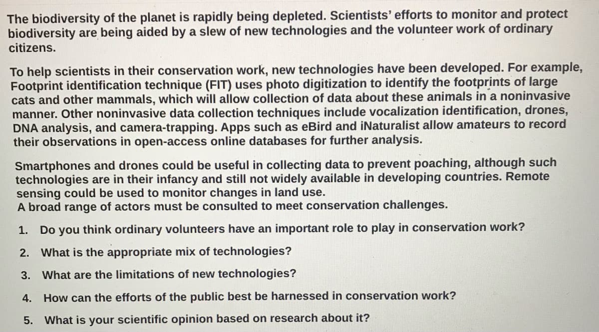 The biodiversity of the planet is rapidly being depleted. Scientists' efforts to monitor and protect
biodiversity are being aided by a slew of new technologies and the volunteer work of ordinary
citizens.
To help scientists in their conservation work, new technologies have been developed. For example,
Footprint identification technique (FIT) uses photo digitization to identify the footprints of large
cats and other mammals, which will allow collection of data about these animals in a noninvasive
manner. Other noninvasive data collection techniques include vocalization identification, drones,
DNA analysis, and camera-trapping. Apps such as eBird and iNaturalist allow amateurs to record
their observations in open-access online databases for further analysis.
Smartphones and drones could be useful in collecting data to prevent poaching, although such
technologies are in their infancy and still not widely available in developing countries. Remote
sensing could be used to monitor changes in land use.
A broad range of actors must be consulted to meet conservation challenges.
1. Do you think ordinary volunteers have an important role to play in conservation work?
2. What is the appropriate mix of technologies?
3.
What are the limitations of new technologies?
4. How can the efforts of the public best be harnessed in conservation work?
5. What is your scientific opinion based on research about it?
