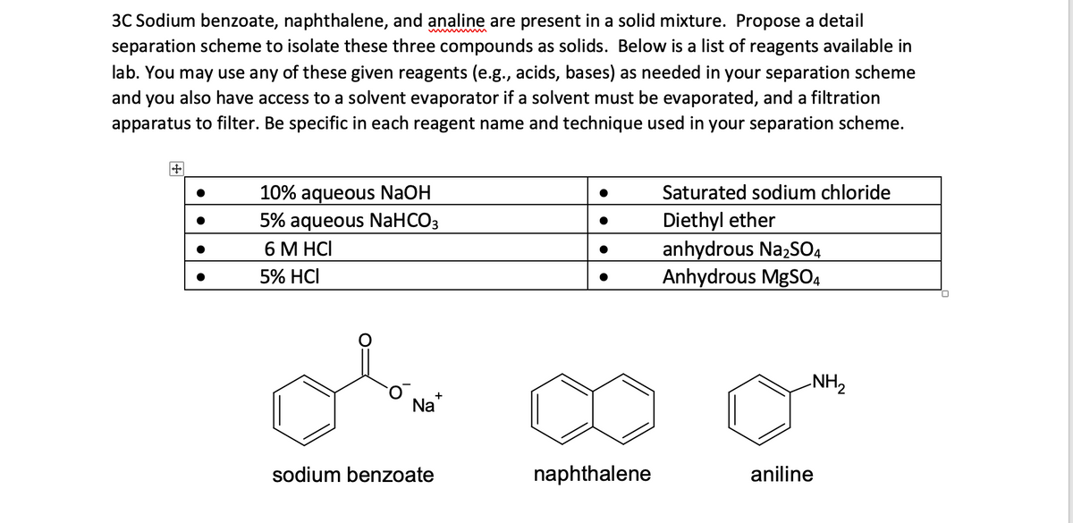 3C Sodium benzoate, naphthalene, and analine are present in a solid mixture. Propose a detail
separation scheme to isolate these three compounds as solids. Below is a list of reagents available in
lab. You may use any of these given reagents (e.g., acids, bases) as needed in your separation scheme
and you also have access to a solvent evaporator if a solvent must be evaporated, and a filtration
apparatus to filter. Be specific in each reagent name and technique used in your separation scheme.
+
●
10% aqueous NaOH
5% aqueous NaHCO3
6 M HCI
5% HCI
O
Na+
sodium benzoate
naphthalene
Saturated sodium chloride
Diethyl ether
anhydrous Na₂SO4
Anhydrous MgSO4
-NH₂
aniline