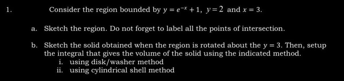 1.
Consider the region bounded by y = ex + 1, y = 2 and x = 3.
a. Sketch the region. Do not forget to label all the points of intersection.
b. Sketch the solid obtained when the region is rotated about the y = 3. Then, setup
the integral that gives the volume of the solid using the indicated method.
i. using disk/washer method
ii. using cylindrical shell method