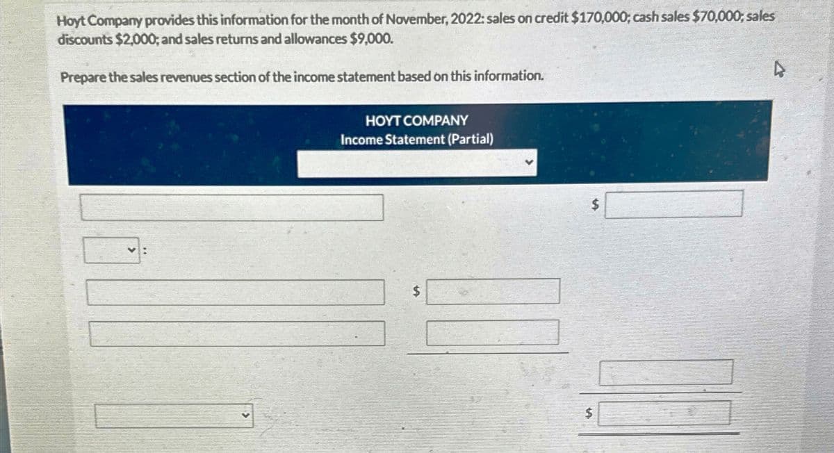 Hoyt Company provides this information for the month of November, 2022: sales on credit $170,000; cash sales $70,000; sales
discounts $2,000; and sales returns and allowances $9,000.
Prepare the sales revenues section of the income statement based on this information.
V:
HOYT COMPANY
Income Statement (Partial)
$
4
