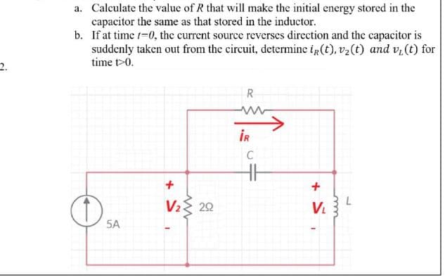 a. Calculate the value of R that will make the initial energy stored in the
capacitor the same as that stored in the inductor.
b. If at time /-0, the current source reverses direction and the capacitor is
suddenly taken out from the circuit, determine ig (t), v2(t) and v, (t) for
time t>0.
2.
R
İR
C
V2 22
V
5A
