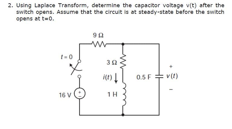 2. Using Laplace Transform, determine the capacitor voltage v(t) after the
switch opens. Assume that the circuit is at steady-state before the switch
opens at t=0.
t = 0
3Ω
i(t) |
0.5 F = v (t)
v (t)
16 V
1 H

