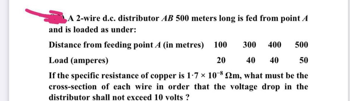A 2-wire d.c. distributor AB 500 meters long is fed from point A
and is loaded as under:
Distance from feeding point A (in metres) 100 300 400 500
Load (amperes)
40 40
20
50
If the specific resistance of copper is 1∙7 × 10¯8 №m, what must be the
cross-section of each wire in order that the voltage drop in the
distributor shall not exceed 10 volts ?