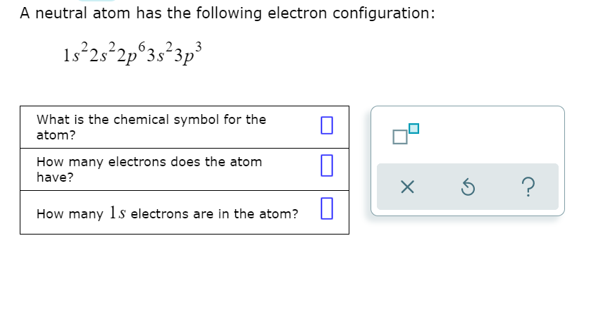 A neutral atom has the following electron configuration:
1s 25°2p°3s*3p
What is the chemical symbol for the
atom?
How many electrons does the atom
have?
How many 1s electrons are in the atom?
