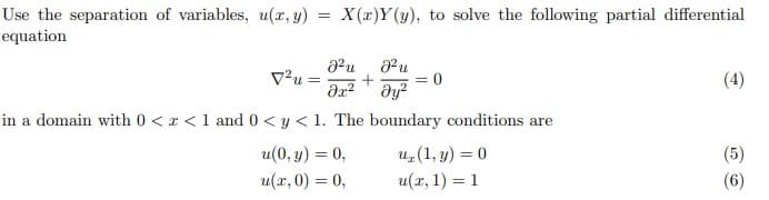 Use the separation of variables, u(x, y) = X(x)Y(y), to solve the following partial differential
equation
V²u =
+
dy?
(4)
%3D
in a domain with 0 < x <1 and 0 < y < 1. The boundary conditions are
u(0, y) = 0,
u(x, 0) = 0,
u(1, y) = 0
(5)
u(x, 1) = 1
(6)
