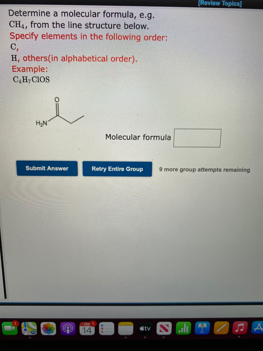 [Review Topics]
Determine a molecular formula, e.g.
CH4, from the line structure below.
Specify elements in the following order:
C,
H, others(in alphabetical order).
Example:
CĄH,CIOS
H2N
Molecular formula
Submit Answer
Retry Entire Group
9 more group attempts remaining
FEB 1
14
étv N ili i

