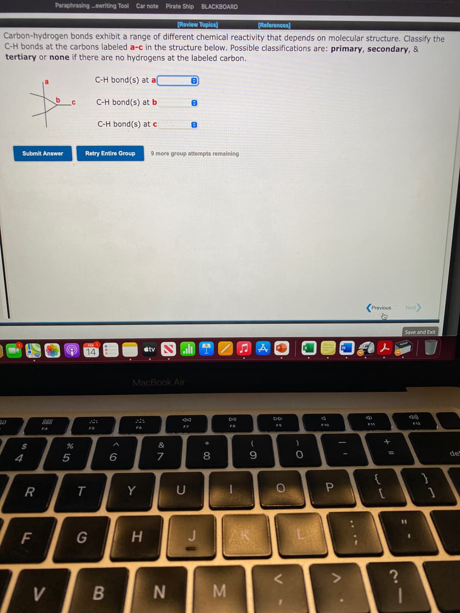 Paraphrasing .ewriting Tool Car note Pirate Ship BLACKBOARD
[Review Topics]
[References]
Carbon-hydrogen bonds exhibit a range of different chemical reactivity that depends on molecular structure. Classify the
C-H bonds at the carbons labeled a-c in the structure below. Possible classifications are: primary, secondary, &
tertiary or none if there are no hydrogens at the labeled carbon.
C-H bond(s) at a(
C-H bond(s) at b
C-H bond(s) at c
Submit Answer
Retry Entire Group
9 more group attempts remaining
(Previous
Next
Save and Exit
O 14
étv
MacBook Air
DII
30
888
F11
F12
FB
F9
F10
F7
F5
*
&
4
5
6
8.
de
Y
11
F
G
V
B
M
+ ||
