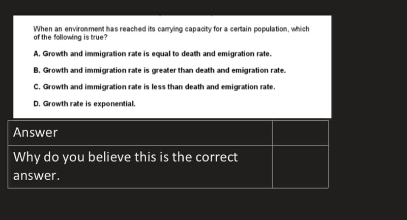 When an environment has reached its carying capacity for a certain population, which
of the following is true?
A. Growth and immigration rate is equal to death and emigration rate.
B. Growth and immigration rate is greater than death and emigration rate.
C. Growth and immigration rate is less than death and emigration rate.
D. Growth rate is exponential.
Answer
Why do you believe this is the correct
answer.
