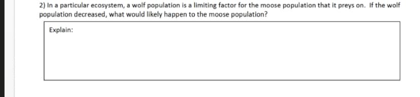 2) In a particular ecosystem, a wolf population is a limiting factor for the moose population that it preys on. If the wolf
population decreased, what would likely happen to the moose population?
Explain:
