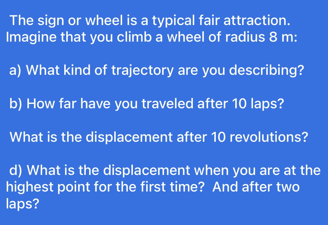 The sign or wheel is a typical fair attraction.
Imagine that you climb a wheel of radius 8 m:
a) What kind of trajectory are you describing?
b) How far have you traveled after 10 laps?
What is the displacement after 10 revolutions?
d) What is the displacement when you are at the
highest point for the first time? And after two
laps?