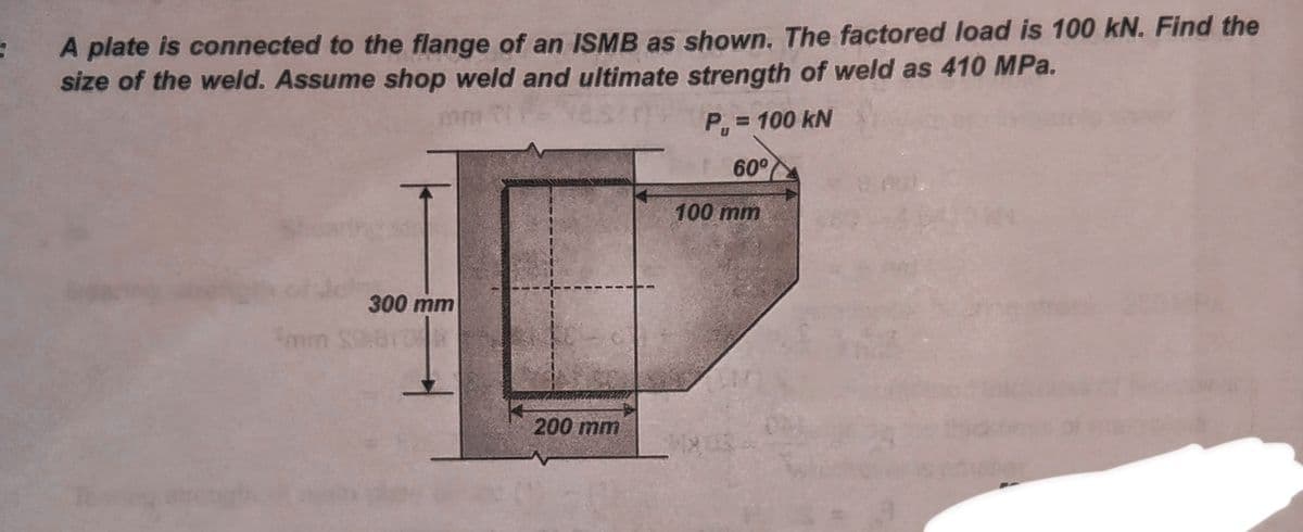 9
A plate is connected to the flange of an ISMB as shown. The factored load is 100 kN. Find the
size of the weld. Assume shop weld and ultimate strength of weld as 410 MPa.
P₁ = 100 kN
60°
Smin
300 mm
200 mm
100 mm