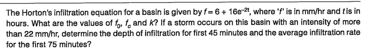 The Horton's infiltration equation for a basin is given by f= 6 + 16e-2t, where 'f' is in mm/hr and tis in
hours. What are the values of fo, f and k? If a storm occurs on this basin with an intensity of more
than 22 mm/hr, determine the depth of infiltration for first 45 minutes and the average infiltration rate
for the first 75 minutes?
