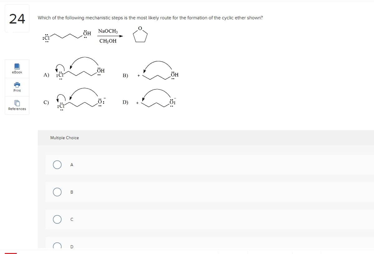 24
eBook
Print
References
Which of the following mechanistic steps is the most likely route for the formation of the cyclic ether shown?
A) :Cl
Multiple Choice
A
B
D
ÖH NaOCH;
CH3OH
ÖH
Ö:
B)
D)
ÖH