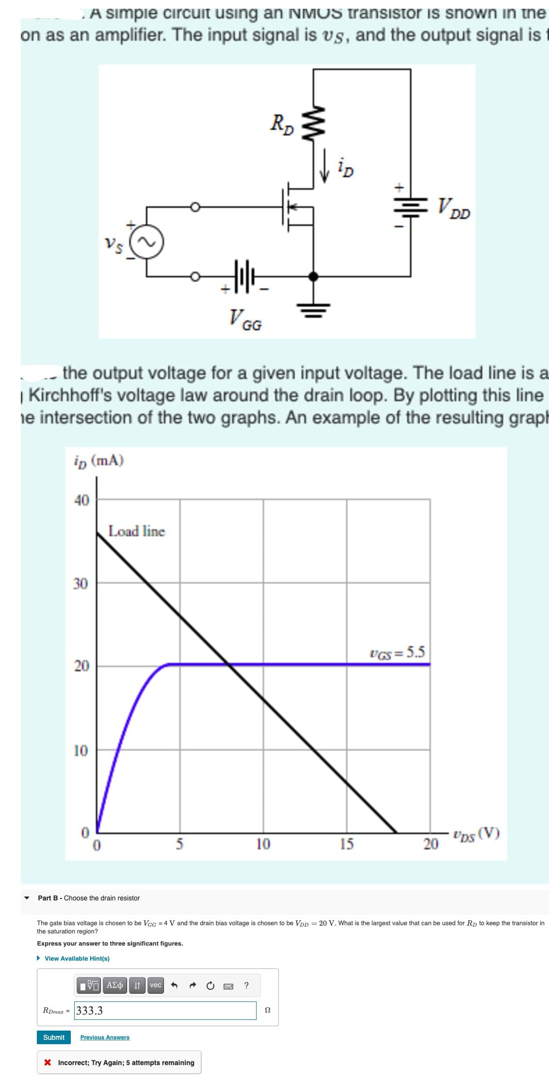 A simple circuit using an NMOS transistor is snown in the
on as an amplifier. The input signal is vs, and the output signal is
ip (mA)
40
RDmaz =
30
20
the output voltage for a given input voltage. The load line is a
| Kirchhoff's voltage law around the drain loop. By plotting this line
he intersection of the two graphs. An example of the resulting graph
10
Load line
Part B - Choose the drain resistor
ΠΠ ΑΣΦ
333.3
5
Submit Previous Answers
Hilt
↓↑ vec 3
V GG
X Incorrect; Try Again; 5 attempts remaining
10
RD
W
Ω
Holt
15
The gate bias voltage is chosen to be VGG = 4 V and the drain bias voltage is chosen to be VDD = 20 V. What is the largest value that can be used for RD to keep the transistor in
the saturation region?
Express your answer to three significant figures.
▸ View Available Hint(s)
VDD
UGS = 5.5
20
UDS (V)