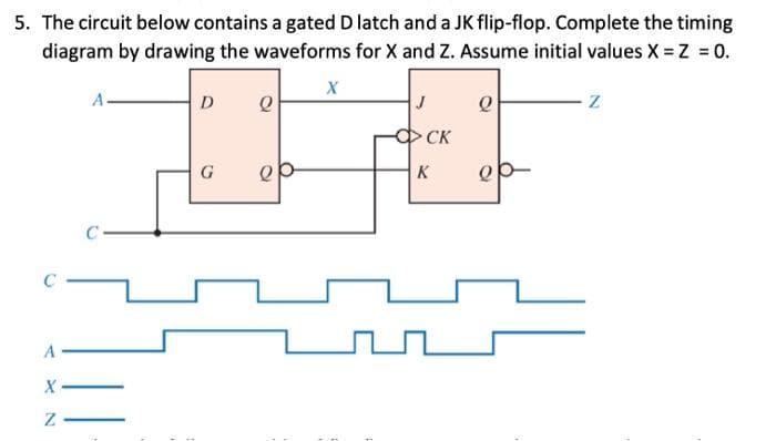 5. The circuit below contains a gated D latch and a JK flip-flop. Complete the timing
diagram by drawing the waveforms for X and Z. Assume initial values X = Z = 0.
C
A
X
Z
D
G
Q
X
CK
K
Q
Z
