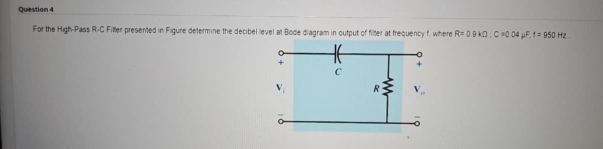 Question 4
For the High-Pass R-C Filter presented in Figure determine the decibel level at Bode diagram in output of filter at frequency f, where R= 0.9 KQ; C =0.04 µF, f = 950 Hz.
H
C
+
R
O
+