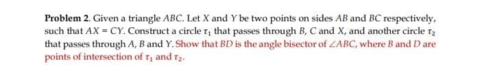 Problem 2. Given a triangle ABC. Let X and Y be two points on sides AB and BC respectively,
such that AX = CY. Construct a circle T, that passes through B, C and X, and another circle 12
that passes through A, B and Y. Show that BD is the angle bisector of ZABC, where B and D are
points of intersection of T₁ and 7₂.