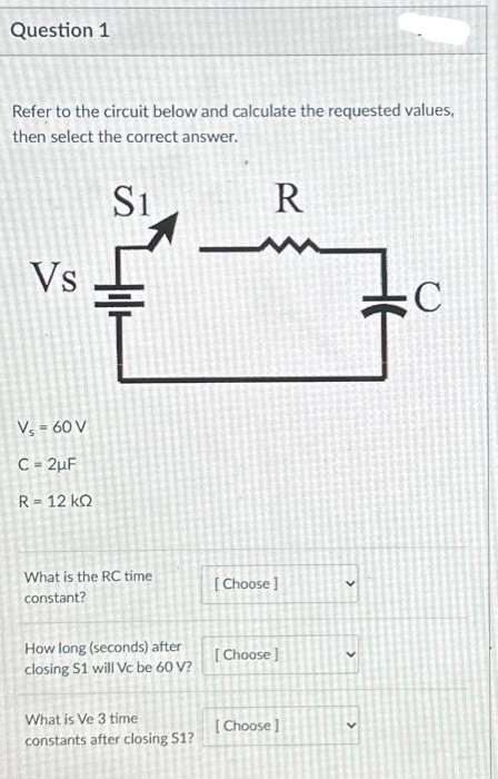 Question 1
Refer to the circuit below and calculate the requested values,
then select the correct answer.
Si
Vs
V₁ = 60 V
C=2μF
R = 12 ΚΩ
What is the RC time
constant?
How long (seconds) after
closing S1 will Vc be 60 V?
What is Ve 3 time
constants after closing S1?
R
[Choose ]
[Choose ]
[Choose]
<
>
C
