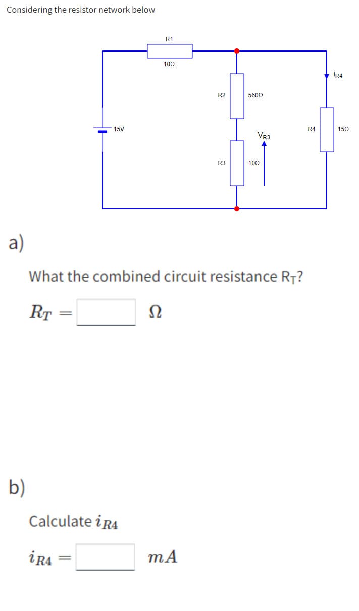 Considering the resistor network below
a)
b)
15V
Calculate i R4
iR4
R1
Ω
100
R2
mA
R3
5600
What the combined circuit resistance RT?
RT
VR3
1002
R4
IR4
150