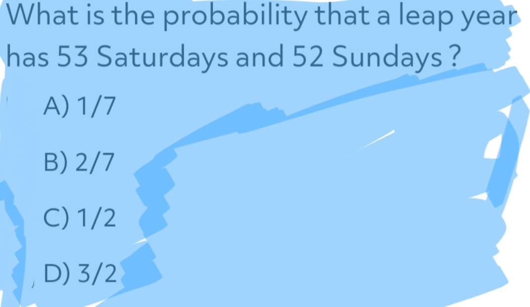 What is the probability that a leap year
has 53 Saturdays and 52 Sundays?
A) 1/7
B) 2/7
C) 1/2
D) 3/2