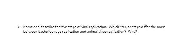 3. Name and describe the five steps of viral replication. Which step or steps differ the most
between bacteriophage replication and animal virus replication? Why?