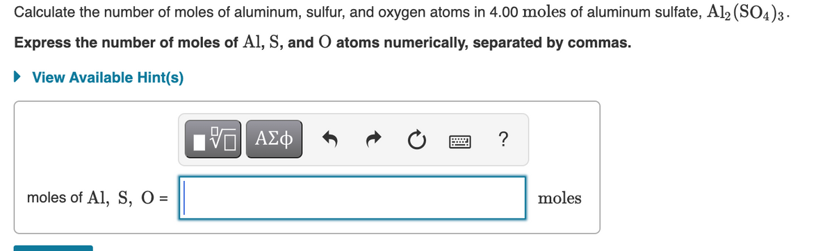Calculate the number of moles of aluminum, sulfur, and oxygen atoms in 4.00 moles of aluminum sulfate, Al2 (SO4)3.
Express the number of moles of Al, S, and O atoms numerically, separated by commas.
• View Available Hint(s)
?
moles of Al, S, O =
moles
