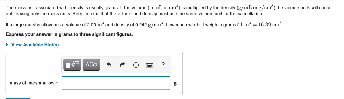 The mass unit associated with density is usually grams. If the volume (in mL or cm³) is multiplied by the density (g/mL or g/cm³) the volume units will cancel
out, leaving only the mass units. Keep in mind that the volume and density must use the same volume unit for the cancellation.
If a large marshmallow has a volume of 2.00 in³ and density of 0.242 g/cm³, how much would it weigh in grams? 1 in3
16.39 cm³.
Express your answer in grams to three significant figures.
• View Available Hint(s)
ΑΣφ
?
DA
mass of marshmallow =
