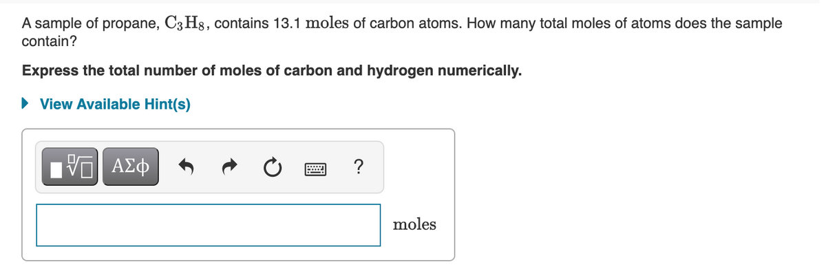 A sample of propane, C3 H3, contains 13.1 moles of carbon atoms. How many total moles of atoms does the sample
contain?
Express the total number of moles of carbon and hydrogen numerically.
• View Available Hint(s)
moles

