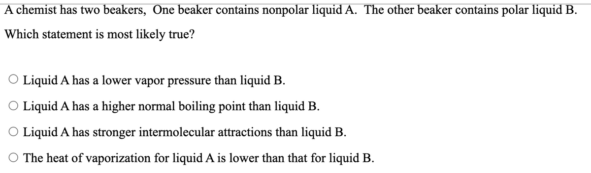 A chemist has two beakers, One beaker contains nonpolar liquid A. The other beaker contains polar liquid B.
Which statement is most likely true?
O Liquid A has a lower vapor pressure than liquid B.
O Liquid A has a higher normal boiling point than liquid B.
O Liquid A has stronger intermolecular attractions than liquid B.
The heat of vaporization for liquid A is lower than that for liquid B.
