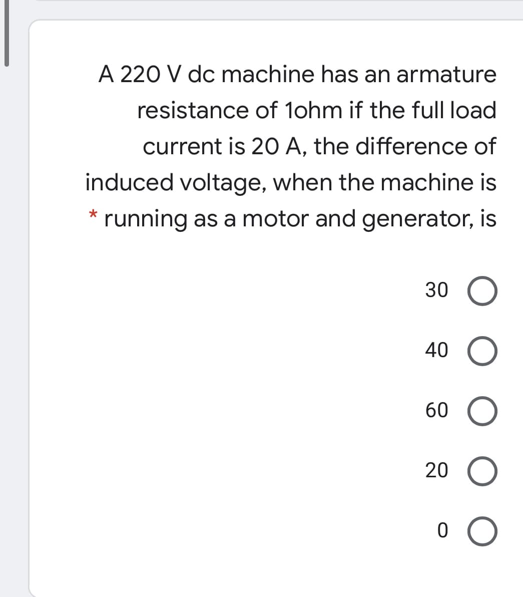 A 220 V dc machine has an armature
resistance of 1ohm if the full load
current is 20 A, the difference of
induced voltage, when the machine is
* running as a motor and generator, is
30
40
60
20
