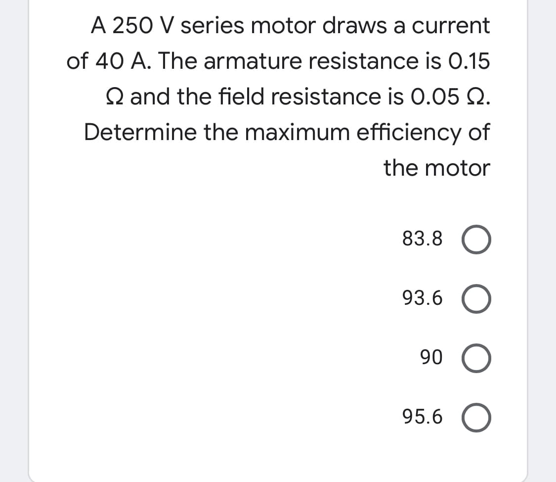 A 250 V series motor draws a current
of 40 A. The armature resistance is O.15
Q and the field resistance is 0.05 Q.
Determine the maximum efficiency of
the motor
83.8
93.6
90
95.6
